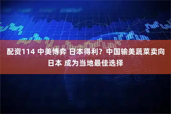 配资114 中美博弈 日本得利？中国输美蔬菜卖向日本 成为当地最佳选择