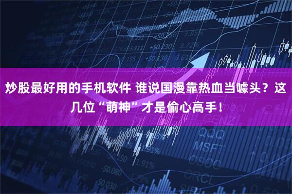 炒股最好用的手机软件 谁说国漫靠热血当噱头？这几位“萌神”才是偷心高手！